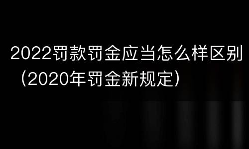 2022罚款罚金应当怎么样区别（2020年罚金新规定）