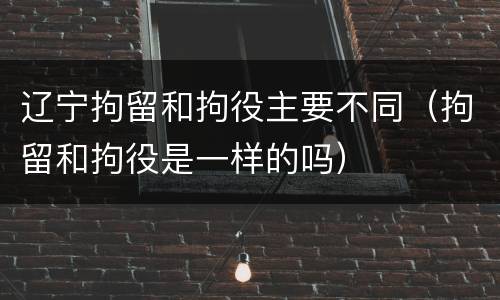 辽宁拘留和拘役主要不同（拘留和拘役是一样的吗）
