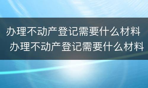 办理不动产登记需要什么材料 办理不动产登记需要什么材料和证件