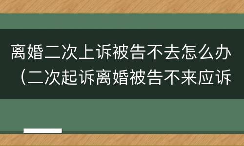 离婚二次上诉被告不去怎么办（二次起诉离婚被告不来应诉）