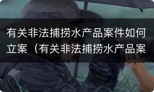 有关非法捕捞水产品案件如何立案（有关非法捕捞水产品案件如何立案起诉）
