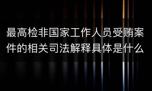最高检非国家工作人员受贿案件的相关司法解释具体是什么主要内容