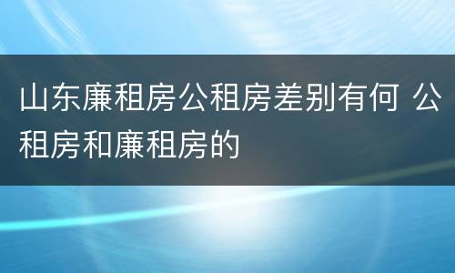 山东廉租房公租房差别有何 公租房和廉租房的