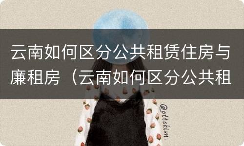 云南如何区分公共租赁住房与廉租房（云南如何区分公共租赁住房与廉租房呢）