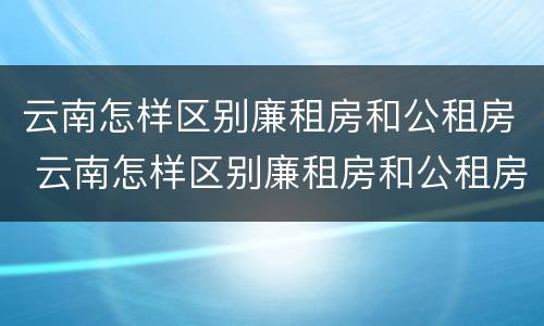 云南怎样区别廉租房和公租房 云南怎样区别廉租房和公租房呢