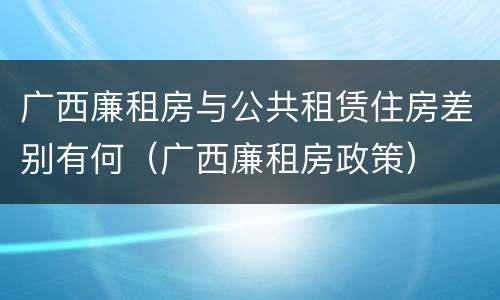 广西廉租房与公共租赁住房差别有何（广西廉租房政策）