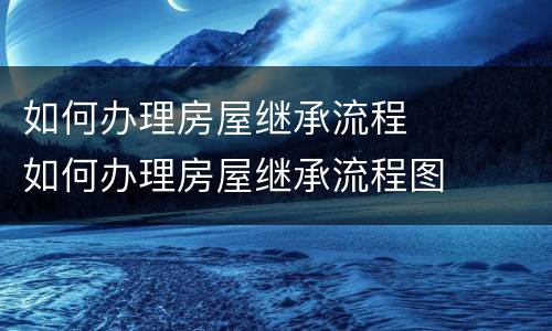 如何办理房屋继承流程	 如何办理房屋继承流程图