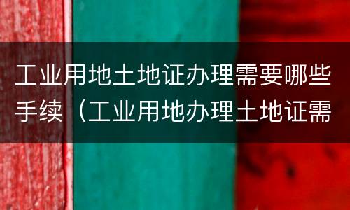 工业用地土地证办理需要哪些手续（工业用地办理土地证需要缴纳什么费用）