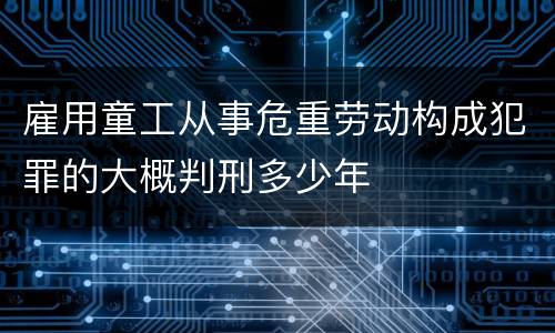 雇用童工从事危重劳动构成犯罪的大概判刑多少年