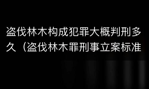 盗伐林木构成犯罪大概判刑多久（盗伐林木罪刑事立案标准）