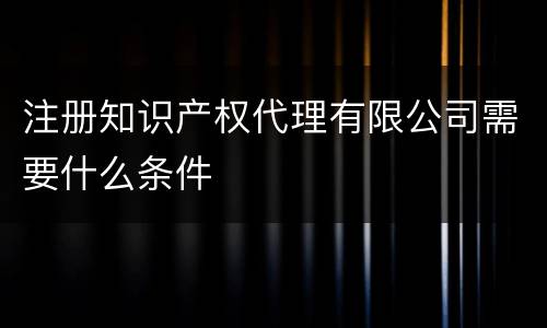 注册知识产权代理有限公司需要什么条件