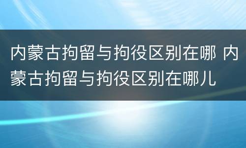 内蒙古拘留与拘役区别在哪 内蒙古拘留与拘役区别在哪儿