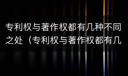 专利权与著作权都有几种不同之处（专利权与著作权都有几种不同之处有哪些）