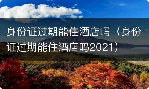 身份证过期能住酒店吗（身份证过期能住酒店吗2021）