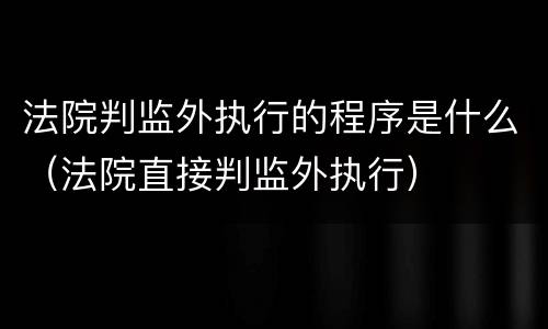 法院判监外执行的程序是什么（法院直接判监外执行）