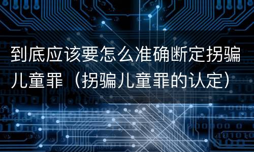 到底应该要怎么准确断定拐骗儿童罪（拐骗儿童罪的认定）