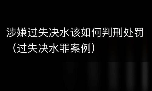 涉嫌过失决水该如何判刑处罚（过失决水罪案例）