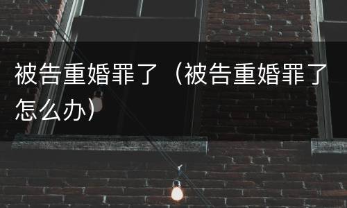 被告重婚罪了（被告重婚罪了怎么办）
