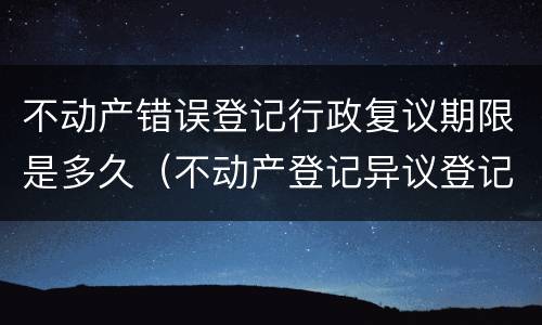 不动产错误登记行政复议期限是多久（不动产登记异议登记时效）