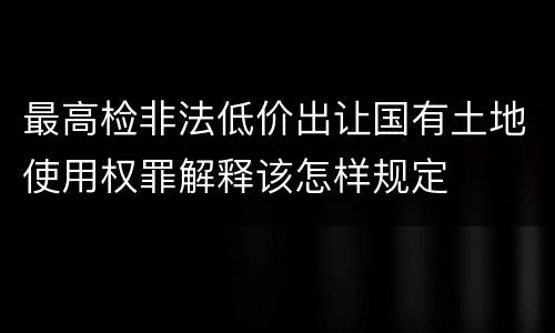 最高检非法低价出让国有土地使用权罪解释该怎样规定