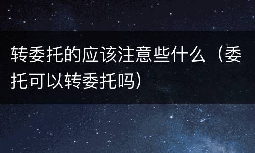 转委托的应该注意些什么（委托可以转委托吗）