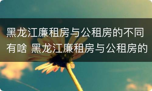 黑龙江廉租房与公租房的不同有啥 黑龙江廉租房与公租房的不同有啥区别