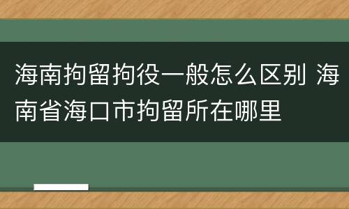 海南拘留拘役一般怎么区别 海南省海口市拘留所在哪里