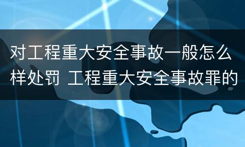 对工程重大安全事故一般怎么样处罚 工程重大安全事故罪的处罚