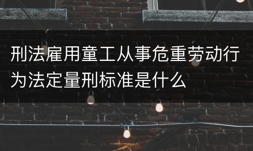 刑法雇用童工从事危重劳动行为法定量刑标准是什么