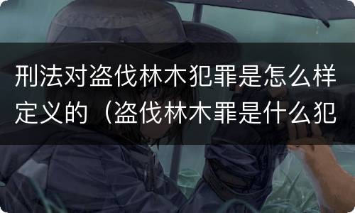 刑法对盗伐林木犯罪是怎么样定义的（盗伐林木罪是什么犯罪类型）