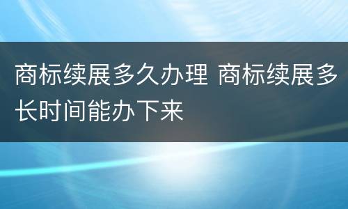 商标续展多久办理 商标续展多长时间能办下来