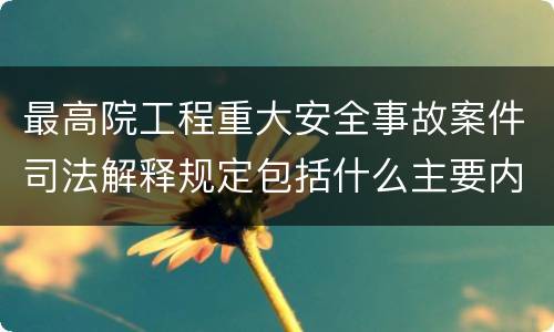 最高院工程重大安全事故案件司法解释规定包括什么主要内容