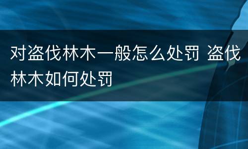 对盗伐林木一般怎么处罚 盗伐林木如何处罚