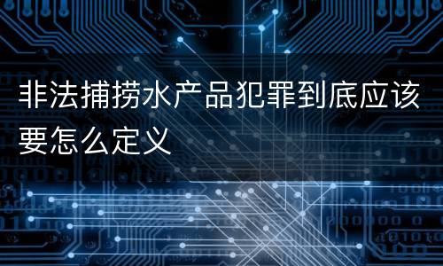 非法捕捞水产品犯罪到底应该要怎么定义