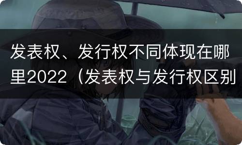 发表权、发行权不同体现在哪里2022（发表权与发行权区别）