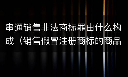 串通销售非法商标罪由什么构成（销售假冒注册商标的商品罪是什么犯罪类型）