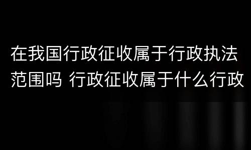 在我国行政征收属于行政执法范围吗 行政征收属于什么行政行为