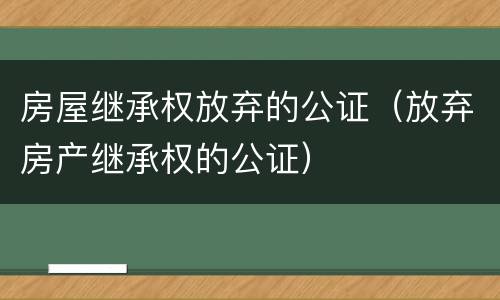 房屋继承权放弃的公证（放弃房产继承权的公证）