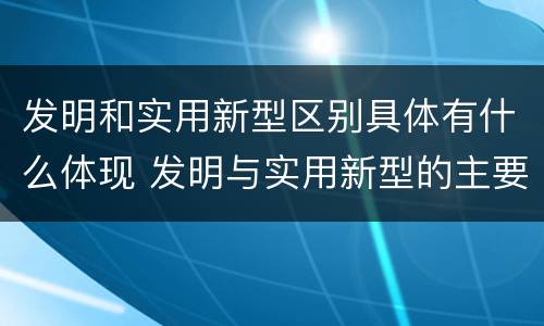 发明和实用新型区别具体有什么体现 发明与实用新型的主要区别
