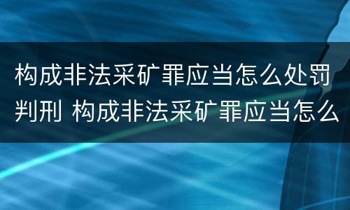 构成非法采矿罪应当怎么处罚判刑 构成非法采矿罪应当怎么处罚判刑案例