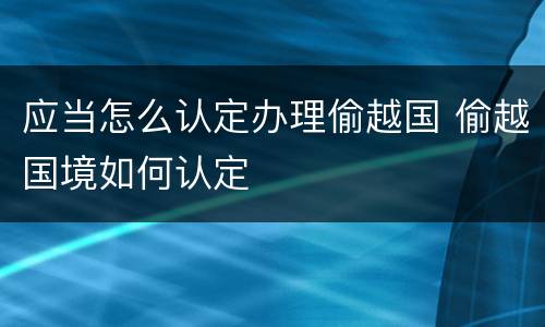 应当怎么认定办理偷越国 偷越国境如何认定