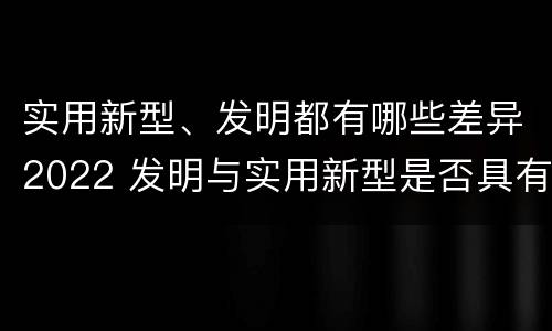 实用新型、发明都有哪些差异2022 发明与实用新型是否具有实用性