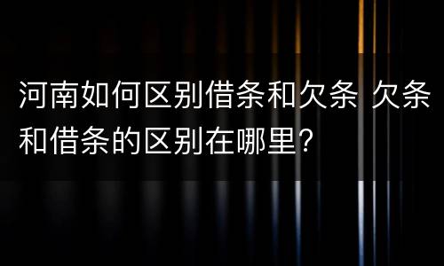 河南如何区别借条和欠条 欠条和借条的区别在哪里?
