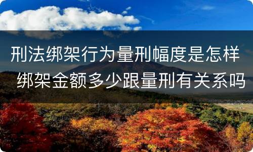 刑法绑架行为量刑幅度是怎样 绑架金额多少跟量刑有关系吗