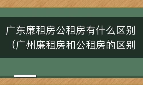 广东廉租房公租房有什么区别（广州廉租房和公租房的区别）