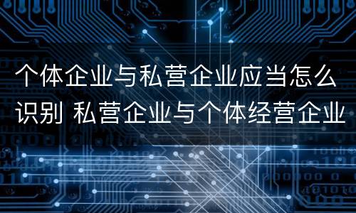 个体企业与私营企业应当怎么识别 私营企业与个体经营企业的区别