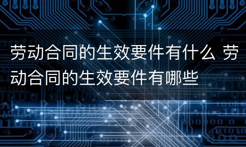 劳动合同的生效要件有什么 劳动合同的生效要件有哪些