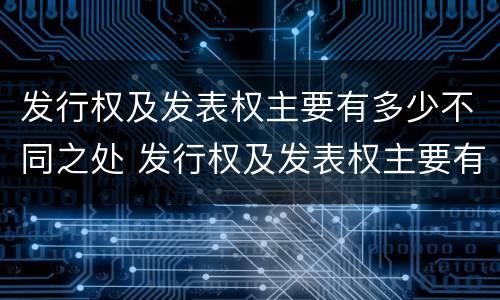 发行权及发表权主要有多少不同之处 发行权及发表权主要有多少不同之处和不同