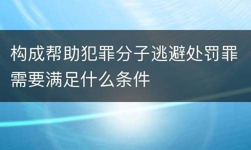 构成帮助犯罪分子逃避处罚罪需要满足什么条件