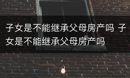 子女是不能继承父母房产吗 子女是不能继承父母房产吗